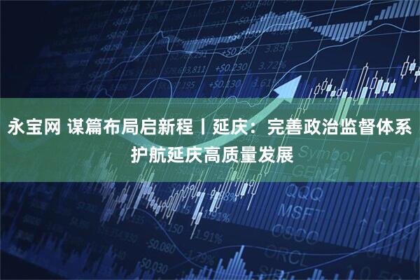 永宝网 谋篇布局启新程丨延庆：完善政治监督体系 护航延庆高质量发展