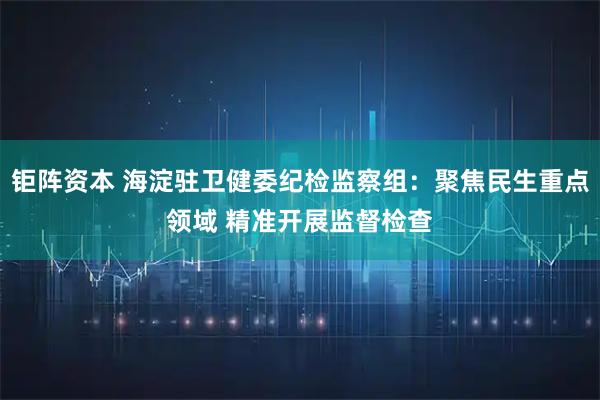 钜阵资本 海淀驻卫健委纪检监察组：聚焦民生重点领域 精准开展监督检查