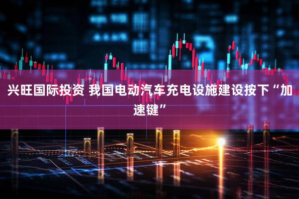 兴旺国际投资 我国电动汽车充电设施建设按下“加速键”